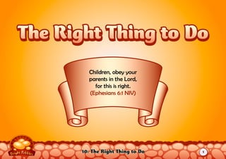 10: The Right Thing to Do
Children, obey your
parents in the Lord,
for this is right.
(Ephesians 6:1 NIV)
The Right Thing to DoThe Right Thing to Do
1
 