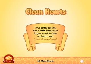 20: Clean Hearts
If we confess our sins,
God is faithful and just to
forgive us and to make
our hearts clean.
(1 John 1:9 paraphrased)
Clean HeartsClean Hearts
1
 