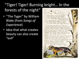“Tiger! Tiger! Burning bright… In the forests of the night” “The Tyger” by William Blake (from Songs of Experience)Idea that what creates beauty can also create “evil”