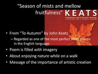 “Season of mists and mellow fruitfulness” From “To Autumn” by John KeatsRegarded as one of the most perfect short poems in the English languagePoem is filled with imageryAbout enjoying nature while on a walkMessage of the importance of artistic creation