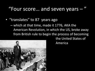 “Four score… and seven years – ” “translates” to 87  years ago which at that time, made it 1776, AKA the American Revolution, in which the US, broke away from British rule to begin the process of becoming 					   the United States of				   America 