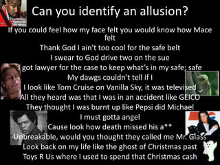 Can you identify an allusion?If you could feel how my face felt you would know how Mace feltThank God I ain'ttoo cool for the safe beltI swear to God drive two on the sueI got lawyer for the case to keep what’s in my safe; safeMy dawgs couldn't tell if II look like Tom Cruise on Vanilla Sky, it was televisedAll they heard was that I was in an accident like GEICOThey thought I was burnt up like Pepsi did MichaelI must gotta angelCause look how death missed his a**Unbreakable, would you thought they called me Mr. GlassLook back on my life like the ghost of Christmas pastToys R Us where I used to spend that Christmas cash