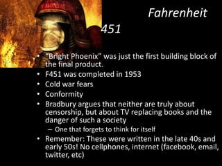 						Fahrenheit 451“Bright Phoenix” was just the first building block of   the final product. F451 was completed in 1953Cold war fearsConformity Bradbury argues that neither are truly about censorship, but about TV replacing books and the danger of such a societyOne that forgets to think for itselfRemember: These were written in the late 40s and early 50s! No cellphones, internet (facebook, email, twitter, etc)