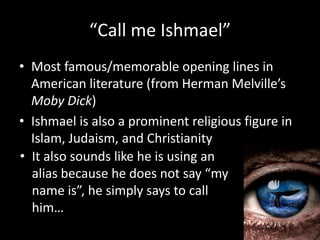 “Call me Ishmael”Most famous/memorable opening lines in American literature (from Herman Melville’s Moby Dick)Ishmael is also a prominent religious figure in Islam, Judaism, and ChristianityIt also sounds like he is using an alias because he does not say “my name is”, he simply says to call him…