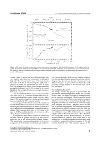 Bright Quasar 3C 273 E N CYC LO PE D IA O F AS T R O N O MY AN D AS T R O PHYS I C S
Figure 1. The observed energy per unit area per unit time and per unit frequency (ﬂux density) from quasar 3C 273 is given in the top
panel. The emission mechanisms responsible for the emission are mentioned. The bottom panel expresses the same observations per
log frequency interval. This shows that we observe roughly the same energy in all regions of the electromagnetic spectrum over 10
decades of frequency.
compact object. It is thus now accepted that quasars host
very massive BLACK HOLES into which matter is falling at a
high rate. One can estimate the mass of the black hole in
the center of 3C 273 by remembering that light exerts a
pressure on matter. The gravitational pull must be larger
than this pressure for the matter to fall and its gravitational
energy to be released. For 3C 273, the mass of the central
black hole that is implied by this reasoning is about one
billion solar masses.
The mass of the black hole provides a measure of its
size; in the case of 3C 373 this size is of the order of 1012
m.
The corresponding light crossing time is 10 000 s or a few
hours. This is well compatible with the fact that quasars
(and in particular 3C 273) vary very rapidly.
It is also possible to estimate how much matter must
fall into the black hole to explain the observed luminosity
by noting that the energy released by the fall is a fraction of
the in-falling mass multiplied by the square of the velocity
of light. This fraction is of the order of 10%. Again in the
case of 3C 273, one ﬁnds that the rate of mass in-fall is
about the mass of the Sun per year.
Going beyond these simple estimates to understand
the true nature of quasars has proved a very difﬁcult
endeavor, that is still nowhere close to being ﬁnished.
This is due to the very unusual properties of the objects
compared with the better known celestial bodies and to the
very complex geometry of the sources. The latter property
prevents one approximating quasars by spherical objects,
the properties of which are identical when viewed from
differentdirections. Inquasarsitappearsthattheobserved
properties strongly depend on the direction from which
they are viewed.
The radiation of quasars
The energy radiated by quasars is gained from the
gravitational binding energy of the matter that falls into
the black hole. This energy is radiated by elecrons through
several emission mechanisms. Electrons moving along
bent paths radiate part of their energy as electromagnetic
radiation. In quasars there are many ways through which
the paths of electrons are bent; there are correspondingly
many emission mechanisms. Magnetic ﬁelds are one
way of bending electron paths. The radiation emitted by
these electrons is called SYNCHROTRON RADIATION. With the
parameters typical of quasars this energy appears as radio
and millimetre waves. Hot electrons also move along
complex paths in the thermal medium. These therefore
also radiate what is called thermal radiation. In quasars
thermal radiation is observed from heated dust in the
infrared part of the electromagnetic spectrum and, most
probably, by material heated in the process of the fall
towards the black hole. This radiation appears in the
Copyright © Nature Publishing Group 2001
Brunel Road, Houndmills, Basingstoke, Hampshire, RG21 6XS, UK Registered No. 785998
and Institute of Physics Publishing 2001
Dirac House, Temple Back, Bristol, BS1 6BE, UK 2
 