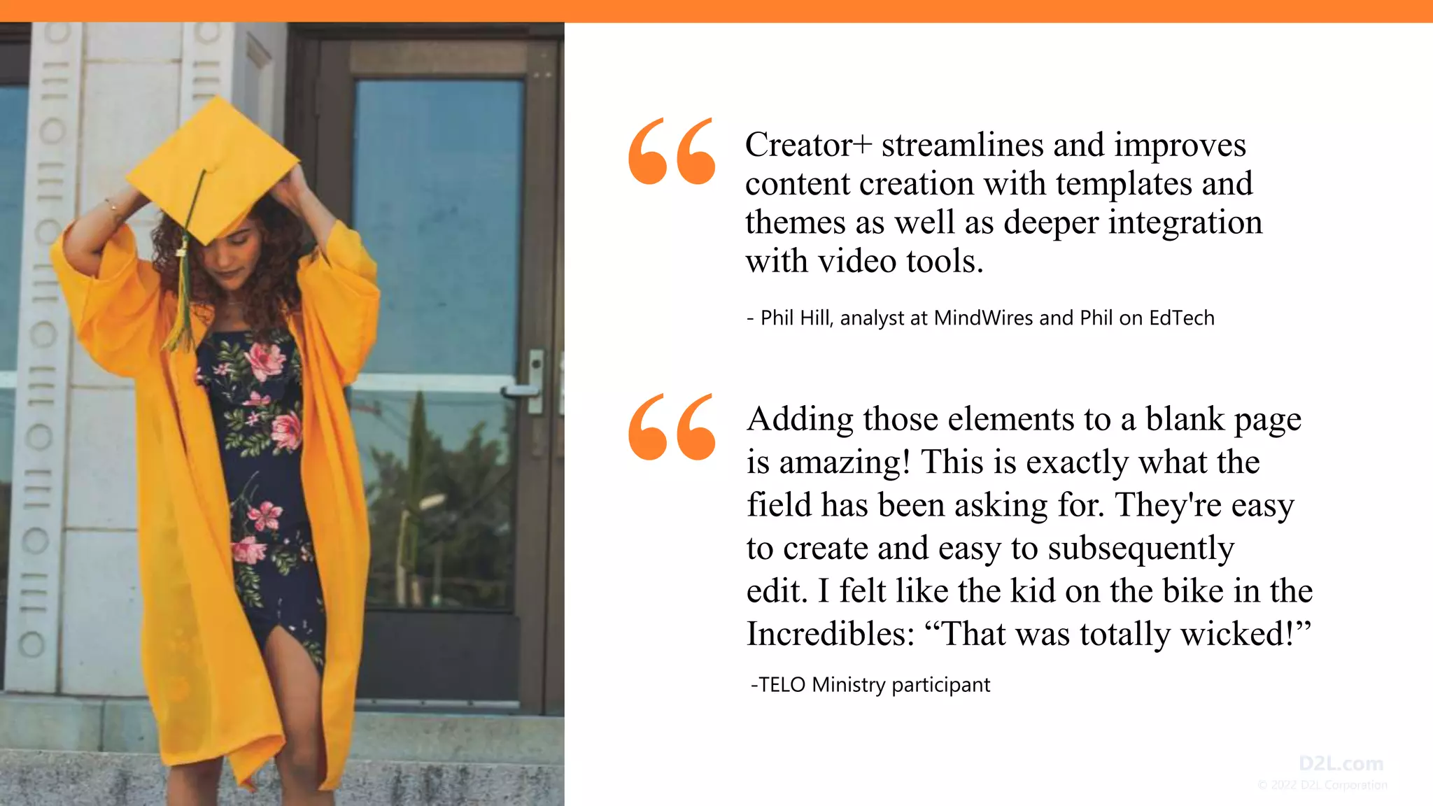 © 2022 D2L Corporation
D2L.com
Creator+ streamlines and improves
content creation with templates and
themes as well as deeper integration
with video tools.
- Phil Hill, analyst at MindWires and Phil on EdTech
Adding those elements to a blank page
is amazing! This is exactly what the
field has been asking for. They're easy
to create and easy to subsequently
edit. I felt like the kid on the bike in the
Incredibles: “That was totally wicked!”
-TELO Ministry participant
“
“
 