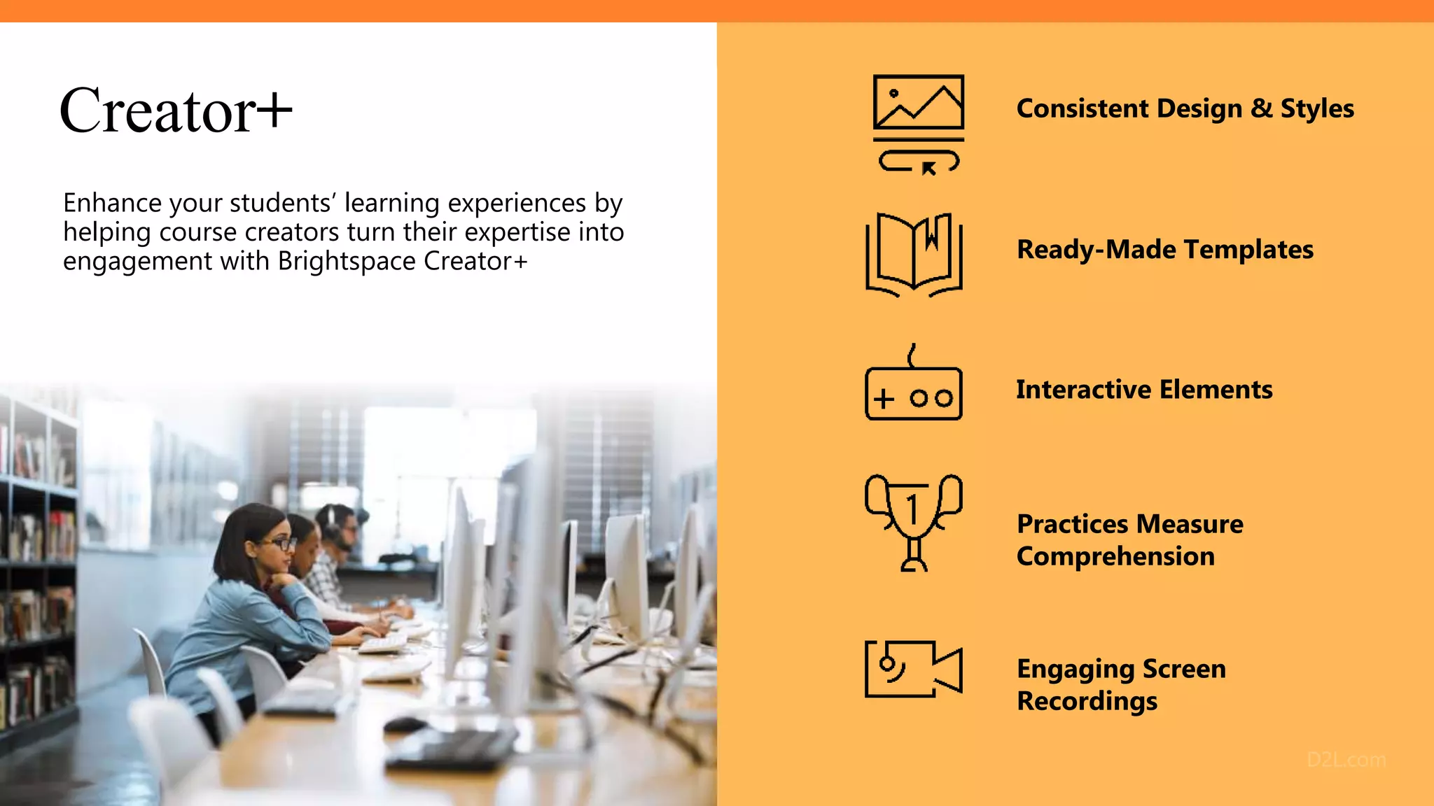 Engaging Screen
Recordings
Ready-Made Templates
Creator+
Enhance your students’ learning experiences by
helping course creators turn their expertise into
engagement with Brightspace Creator+
Practices Measure
Comprehension
Consistent Design & Styles
Interactive Elements
 