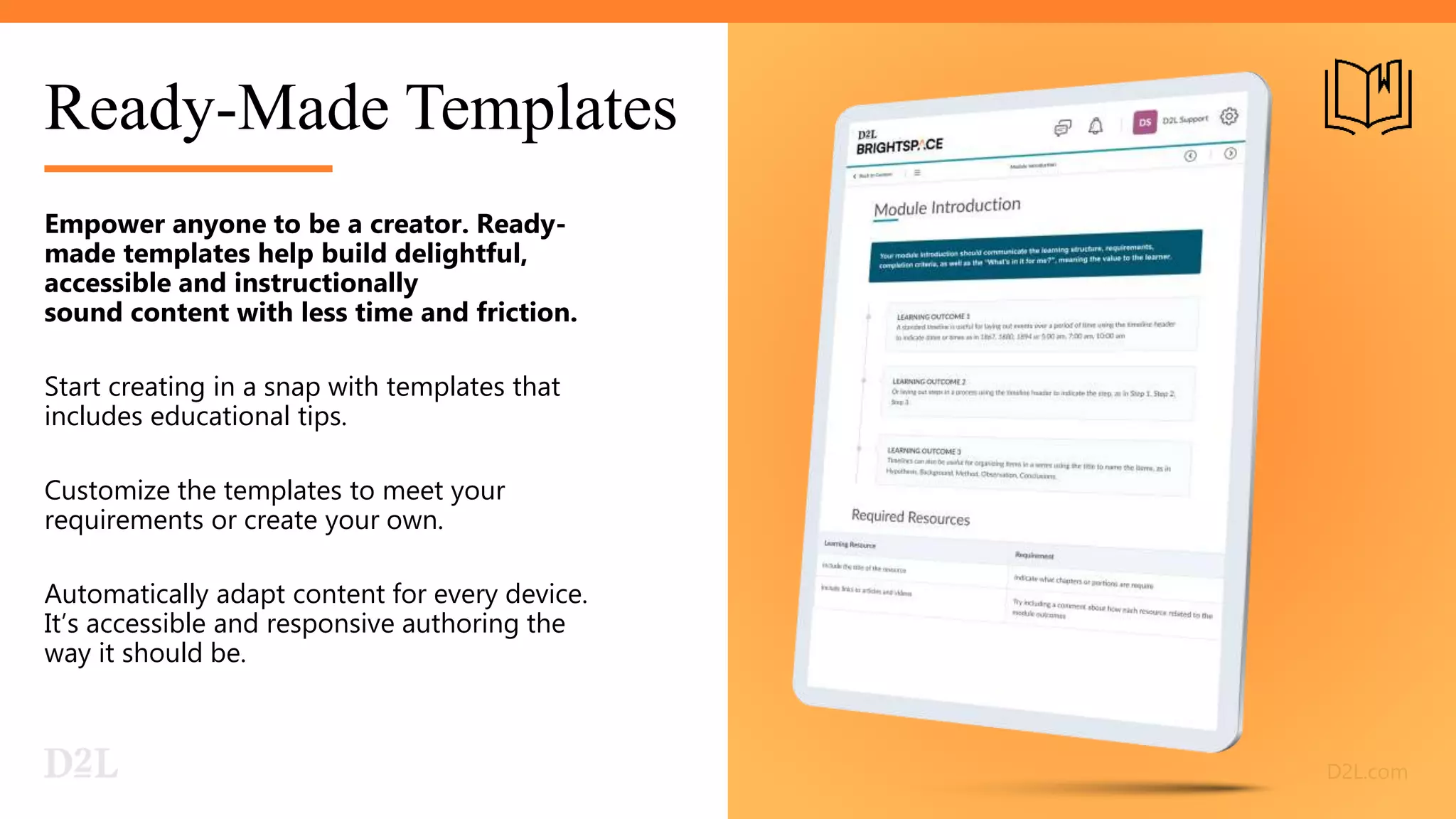 Ready-Made Templates
Empower anyone to be a creator. Ready-
made templates help build delightful,
accessible and instructionally
sound content with less time and friction.
Start creating in a snap with templates that
includes educational tips.
Customize the templates to meet your
requirements or create your own.
Automatically adapt content for every device.
It’s accessible and responsive authoring the
way it should be.
 