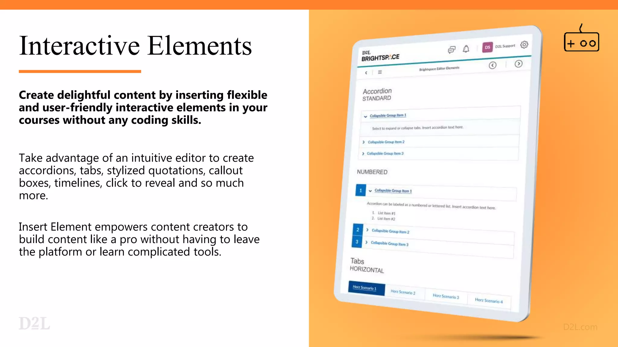 Interactive Elements
Create delightful content by inserting flexible
and user-friendly interactive elements in your
courses without any coding skills.
Take advantage of an intuitive editor to create
accordions, tabs, stylized quotations, callout
boxes, timelines, click to reveal and so much
more.
Insert Element empowers content creators to
build content like a pro without having to leave
the platform or learn complicated tools.
 