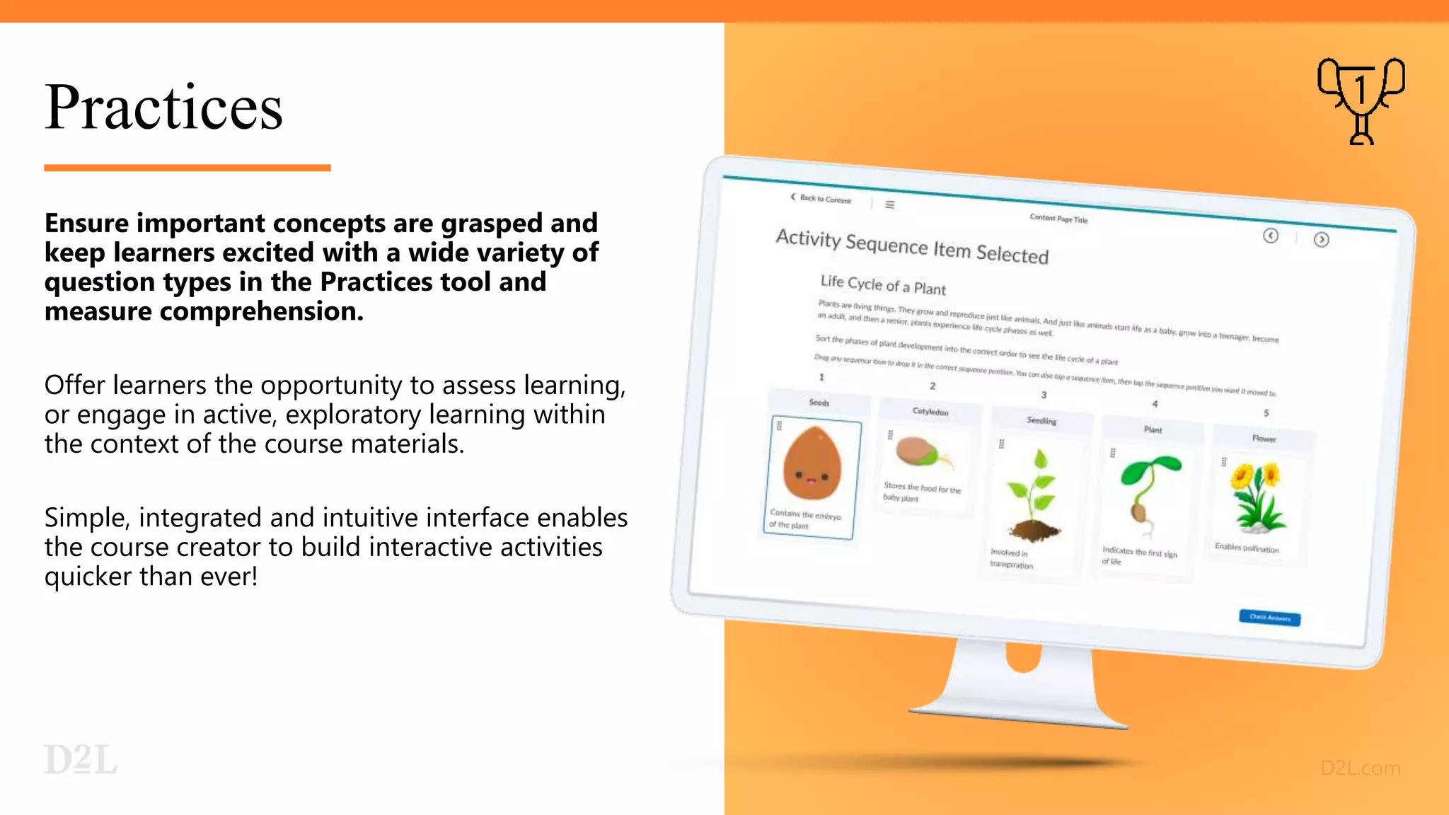 Practices
Ensure important concepts are grasped and
keep learners excited with a wide variety of
question types in the Practices tool and
measure comprehension.
Offer learners the opportunity to assess learning,
or engage in active, exploratory learning within
the context of the course materials.
Simple, integrated and intuitive interface enables
the course creator to build interactive activities
quicker than ever!
 