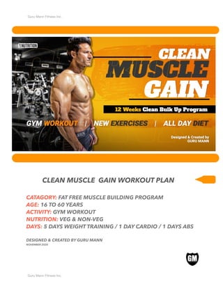 Guru Mann Fitness Inc.
CLEAN MUSCLE GAIN WORKOUT PLAN
CATAGORY: FAT FREE MUSCLE BUILDING PROGRAM
AGE: 16 TO 60 YEARS
ACTIVITY: GYM WORKOUT
NUTRITION: VEG & NON-VEG
DAYS: 5 DAYS WEIGHT TRAINING / 1 DAY CARDIO / 1 DAYS ABS
DESIGNED & CREATED BY GURU MANN
NOVEMBER 2020
Guru Mann Fitness Inc.
 