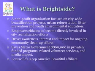 What is Brightside?A non-profit organization focused on city-wide beautification projects, urban reforestation, litter prevention and youth environmental education.Empowers citizens to become directly involved in city revitalization effortsDrives awareness, interest and impact for ongoing community clean-up effortsSaves Metro Government $800,000 in privately funded programs, related volunteer services, and media impact.Louisville’s Keep America Beautiful affiliate.