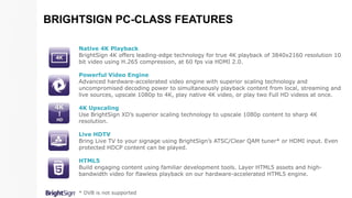 Native 4K Playback
BrightSign 4K offers leading-edge technology for true 4K playback of 3840x2160 resolution 10
bit video using H.265 compression, at 60 fps via HDMI 2.0.
Powerful Video Engine
Advanced hardware-accelerated video engine with superior scaling technology and
uncompromised decoding power to simultaneously playback content from local, streaming and
live sources, upscale 1080p to 4K, play native 4K video, or play two Full HD videos at once.
4K Upscaling
Use BrightSign XD’s superior scaling technology to upscale 1080p content to sharp 4K
resolution.
Live HDTV
Bring Live TV to your signage using BrightSign’s ATSC/Clear QAM tuner* or HDMI input. Even
protected HDCP content can be played.
HTML5
Build engaging content using familiar development tools. Layer HTML5 assets and high-
bandwidth video for flawless playback on our hardware-accelerated HTML5 engine.
* DVB is not supported
BRIGHTSIGN PC-CLASS FEATURES
 