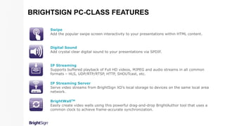 Swipe
Add the popular swipe screen interactivity to your presentations within HTML content.
Digital Sound
Add crystal clear digital sound to your presentations via SPDIF.
IP Streaming
Supports buffered playback of Full HD videos, MJPEG and audio streams in all common
formats – HLS, UDP/RTP/RTSP, HTTP, SHOUTcast, etc.
IP Streaming Server
Serve video streams from BrightSign XD’s local storage to devices on the same local area
network.
BrightWallTM
Easily create video walls using this powerful drag-and-drop BrightAuthor tool that uses a
common clock to achieve frame-accurate synchronization.
BRIGHTSIGN PC-CLASS FEATURES
 