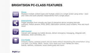 Zones
Playback multiple content types and multiple videos on a single screen using zones – even
play video and audio playlists independently from a single player.
Interactivity
Trigger playback from virtually any type of interactive device including barcode
scanners, motion sensors, RFID, GPIO, USB button controls, touch screens, mice and much
more!
UDP Control
Interact with signage via mobile devices, deliver emergency messaging, integrate with
databases, show controllers, etc.
Live Feeds
Instantly display updated content and live feeds without republishing the presentation using
Live Data, Live Media, MRSS, Twitter, Flickr feeds and more! Perfect for menu
boards, waitlists, schedules, social media posts and more!
BRIGHTSIGN PC-CLASS FEATURES
 