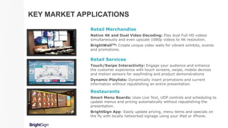 Retail Services
Touch/Swipe Interactivity: Engage your audience and enhance
the customer experience with touch screens, swipe, mobile devices
and motion sensors for wayfinding and product demonstrations
Dynamic Playlists: Dynamically insert promotions and current
information without republishing an entire presentation.
Retail Merchandise
Native 4K and Dual Video Decoding: Play dual Full HD videos
simultaneously and even upscale 1080p videos to 4K resolution.
BrightWallTM: Create unique video walls for vibrant exhibits, events
and promotions.
Restaurants
Smart Menu Boards: Uses Live Text, UDP controls and scheduling to
update menus and pricing automatically without republishing the
presentation.
BrightSign App: Easily update pricing, menu items and specials on
the fly with locally networked signage using your iPad or iPhone.
KEY MARKET APPLICATIONS
 