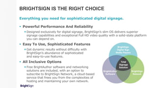 BRIGHTSIGN IS THE RIGHT CHOICE
Everything you need for sophisticated digital signage.
 Powerful Performance And Reliability
Designed exclusively for digital signage, BrightSign’s slim OS delivers superior
signage capabilities and exceptional Full HD video quality with a solid-state platform
you can depend on.
 Easy To Use, Sophisticated Features
Get dynamic results without difficulty with
BrightSign’s abundance of sophisticated
and easy-to-use features.
 All Inclusive Options
Free BrightAuthor software and networking
solutions are included, with an option to
subscribe to BrightSign Network, a cloud-based
service that frees you from the complexities of
hosting and maintaining your own network.
 