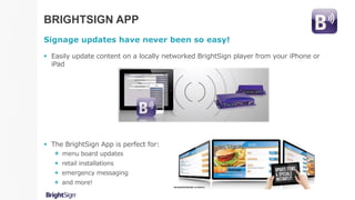 BRIGHTSIGN APP
Signage updates have never been so easy!
 Easily update content on a locally networked BrightSign player from your iPhone or
iPad
 The BrightSign App is perfect for:
 menu board updates
 retail installations
 emergency messaging
 and more!
 