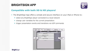 BRIGHTSIGN APP
Compatible with both XD & HD players!
 The BrightSign App offers a simple and secure interface on your iPad or iPhone to:
 select any BrightSign player connected to a local network
 change user variables for the current presentation
 trigger presentation events and transitions via UDP commands
 