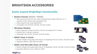 BRIGHTSIGN ACCESSORIES
Easily expand BrightSign functionality
 Button Panels (BP200 / BP900)
 Add interactivity with this thin, USB connected board design offering 4 or 11
capacitive touch buttons with embedded LEDs
 Easily programmed using BrightAuthor
 Compatible with HD1020, XD1030, XD1230 models
 Wireless Module
 Easily implement wireless functions with this embedded Wi-Fi module
 Supports 802.11a/b/g/n protocols
 Compatible with XD230, XD1030, XD1230 models
 SDHC Class 4 Cards
 Delivers reliable and quality performance on BrightSign HD120, HD220, HD1020 models
 Capacities offered: 4GB, 8GB and 16GB
 SDHC and MicroSD Class 10 Cards
 Delivers reliable and quality performance on BrightSign XD230, XD1030, XD1230 models
 Capacities offered for each: 8GB and 16GB
 