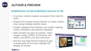 AUTHOR & PREVIEW
BrightAuthor brings BrightSign features to life
 A turnkey content creation ecosystem from start to
finish
 Choose from preset screen layouts or create custom
ones using multiple content zones
 Create a playlist that matches your needs: looping
media, interactive and dynamic playlists
 Add virtually any type of content: video,
images, audio, HTML5, IP streams, live
feeds, Live HDTV, Live Text and more
 Use the new Sign Preview feature to get
a sneak peek of how your signage will
display on-screen
2/3
 