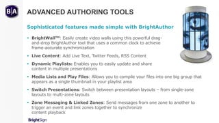 ADVANCED AUTHORING TOOLS
Sophisticated features made simple with BrightAuthor
 BrightWallTM: Easily create video walls using this powerful drag-
and-drop BrightAuthor tool that uses a common clock to achieve
frame-accurate synchronization
 Live Content: Add Live Text, Twitter Feeds, RSS Content
 Dynamic Playlists: Enables you to easily update and share
content in multiple presentations
 Media Lists and Play Files: Allows you to compile your files into one big group that
appears as a single thumbnail in your playlist area
 Switch Presentations: Switch between presentation layouts – from single-zone
layouts to multi-zone layouts
 Zone Messaging & Linked Zones: Send messages from one zone to another to
trigger an event and link zones together to synchronize
content playback
 