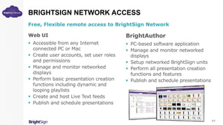 BRIGHTSIGN NETWORK ACCESS
Free, Flexible remote access to BrightSign Network
Web UI
 Accessible from any Internet
connected PC or Mac
 Create user accounts, set user roles
and permissions
 Manage and monitor networked
displays
 Perform basic presentation creation
functions including dynamic and
looping playlists
 Create and host Live Text feeds
 Publish and schedule presentations
BrightAuthor
 PC-based software application
 Manage and monitor networked
displays
 Setup networked BrightSign units
 Perform all presentation creation
functions and features
 Publish and schedule presentations
3/5
 