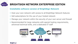 BRIGHTSIGN NETWORK ENTERPRISE EDITION
Installable software version of BrightSign Network
 Host your own network with access to all BrightSign Network features
 Sell subscriptions for the use of your hosted network
 Manage your network within the security of your own server and firewall
 Recommended for large networks with special hosting requirements,
advanced technical skills, and a dedicated IT staff
5/5
 
