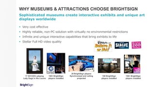 WHY MUSEUMS & ATTRACTIONS CHOOSE BRIGHTSIGN
Sophisticated museums create interactive exhibits and unique art
displays worldwide
 Very cost effective
 Highly reliable, non-PC solution with virtually no environmental restrictions
 Infinite and unique interactive capabilities that bring exhibits to life
 Stellar Full HD video quality
140+ BrightSign
players installed
100 BrightSign
players installed
20 BrightSign players
Synchronized and ceiling
projected
150+ BrightSign
players installed
17 XD1230’s playing
Lady Gaga in the Louvre
 
