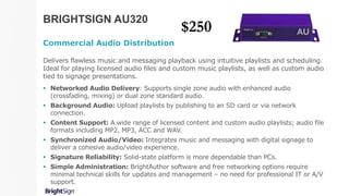 BRIGHTSIGN AU320
Commercial Audio Distribution
Delivers flawless music and messaging playback using intuitive playlists and scheduling.
Ideal for playing licensed audio files and custom music playlists, as well as custom audio
tied to signage presentations.
 Networked Audio Delivery: Supports single zone audio with enhanced audio
(crossfading, mixing) or dual zone standard audio.
 Background Audio: Upload playlists by publishing to an SD card or via network
connection.
 Content Support: A wide range of licensed content and custom audio playlists; audio file
formats including MP2, MP3, ACC and WAV.
 Synchronized Audio/Video: Integrates music and messaging with digital signage to
deliver a cohesive audio/video experience.
 Signature Reliability: Solid-state platform is more dependable than PCs.
 Simple Administration: BrightAuthor software and free networking options require
minimal technical skills for updates and management – no need for professional IT or A/V
support.
$250
 