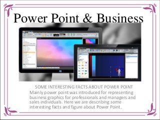 Power Point & Business 
SOME INTERESTING FACTS ABOUT POWER POINT 
Mainly power point was introduced for representing 
business graphics for professionals and managers and 
sales individuals. Here we are describing some 
interesting facts and figure about Power Point. 
 