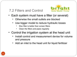 7.2 Filters and Control
11
• Each system must have a filter (or several)
• Otherwise the small outlets are blocked
• Use bigger model to reduce hydraulic losses
• Disc filter is better than screen filters
• Clean the filters and pipes regularly
• Control the irrigation system at the head unit
• Install control and measurement devise for volume
and pressure
• Add an inlet to the head unit for liquid fertilizer
 