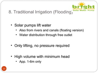 8. Traditional Irrigation (Flooding)
13
• Solar pumps lift water
• Also from rivers and canals (floating version)
• Water distribution through free outlet
• Only lifting, no pressure required
• High volume with minimum head
• App. 1-6m only
 