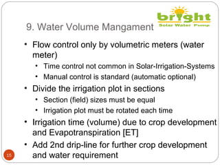 9. Water Volume Mangament
15
• Flow control only by volumetric meters (water
meter)
• Time control not common in Solar-Irrigation-Systems
• Manual control is standard (automatic optional)
• Divide the irrigation plot in sections
• Section (field) sizes must be equal
• Irrigation plot must be rotated each time
• Irrigation time (volume) due to crop development
and Evapotranspiration [ET]
• Add 2nd drip-line for further crop development
and water requirement
 