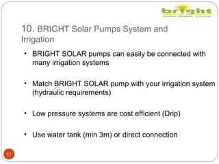 10. BRIGHT Solar Pumps System and
Irrigation
17
• BRIGHT SOLAR pumps can easily be connected with
many irrigation systems
• Match BRIGHT SOLAR pump with your irrigation system
(hydraulic requirements)
• Low pressure systems are cost efficient (Drip)
• Use water tank (min 3m) or direct connection
 