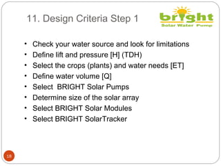 11. Design Criteria Step 1
18
• Check your water source and look for limitations
• Define lift and pressure [H] (TDH)
• Select the crops (plants) and water needs [ET]
• Define water volume [Q]
• Select BRIGHT Solar Pumps
• Determine size of the solar array
• Select BRIGHT Solar Modules
• Select BRIGHT SolarTracker
 