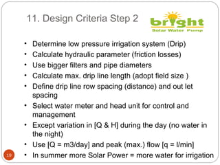 11. Design Criteria Step 2
19
• Determine low pressure irrigation system (Drip)
• Calculate hydraulic parameter (friction losses)
• Use bigger filters and pipe diameters
• Calculate max. drip line length (adopt field size )
• Define drip line row spacing (distance) and out let
spacing
• Select water meter and head unit for control and
management
• Except variation in [Q & H] during the day (no water in
the night)
• Use [Q = m3/day] and peak (max.) flow [q = l/min]
• In summer more Solar Power = more water for irrigation
 