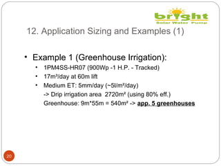 12. Application Sizing and Examples (1)
20
• Example 1 (Greenhouse Irrigation):
• 1PM4SS-HR07 (900Wp -1 H.P. - Tracked)
• 17m³/day at 60m lift
• Medium ET: 5mm/day (~5l/m²/day)
-> Drip irrigation area 2720m² (using 80% eff.)
Greenhouse: 9m*55m = 540m² -> app. 5 greenhouses
 