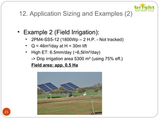 12. Application Sizing and Examples (2)
21
• Example 2 (Field Irrigation):
• 2PM4-SS5-12 (1800Wp – 2 H.P. - Not tracked)
• Q = 46m³/day at H = 30m lift
• High ET: 6.5mm/day (~6,5l/m²/day)
-> Drip irrigation area 5300 m² (using 75% eff.)
Field area: app. 0.5 Ha
 