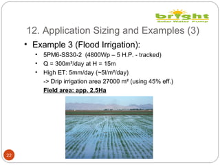 12. Application Sizing and Examples (3)
22
• Example 3 (Flood Irrigation):
• 5PM6-SS30-2 (4800Wp – 5 H.P. - tracked)
• Q = 300m³/day at H = 15m
• High ET: 5mm/day (~5l/m²/day)
-> Drip irrigation area 27000 m² (using 45% eff.)
Field area: app. 2.5Ha
 