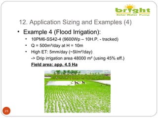 12. Application Sizing and Examples (4)
23
• Example 4 (Flood Irrigation):
• 10PM6-SS42-4 (9600Wp – 10H.P. - tracked)
• Q = 500m³/day at H = 10m
• High ET: 5mm/day (~5l/m²/day)
-> Drip irrigation area 48000 m² (using 45% eff.)
Field area: app. 4.5 Ha
 
