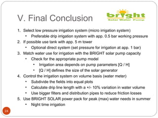 V. Final Conclusion
24
1. Select low pressure irrigation system (micro irrigation system)
• Preferable drip irrigation system with app. 0.5 bar working pressure
2. If possible use tank with app. 5 m tower
• Optional direct system (set pressure for irrigation at app. 1 bar)
3. Match water use for irrigation with the BRIGHT solar pump capacity
• Check for the appropriate pump model
• Irrigation area depends on pump parameters [Q / H]
• [Q / H] defines the size of the solar generator
4. Control the irrigation system on volume basis (water meter)
• Subdivide the fields into equal plots
• Calculate drip line length with a +/- 10% variation in water volume
• Use bigger filters and distribution pipes to reduce friction losses
5. Use BRIGHT SOLAR power pack for peak (max) water needs in summer
• Night time irrigation
 
