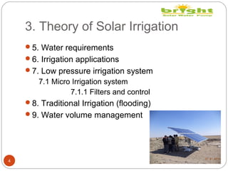 3. Theory of Solar Irrigation
4
5. Water requirements
6. Irrigation applications
7. Low pressure irrigation system
7.1 Micro Irrigation system
7.1.1 Filters and control
8. Traditional Irrigation (flooding)
9. Water volume management
 