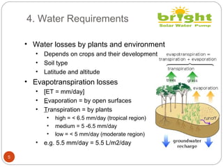 4. Water Requirements
5
• Water losses by plants and environment
• Depends on crops and their development
• Soil type
• Latitude and altitude
• Evapotranspiration losses
• [ET = mm/day]
• Evaporation = by open surfaces
• Transpiration = by plants
• high = < 6.5 mm/day (tropical region)
• medium = 5 -6.5 mm/day
• low = < 5 mm/day (moderate region)
• e.g. 5.5 mm/day = 5.5 L/m2/day
 
