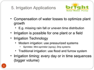 5. Irrigation Applications
6
• Compensation of water losses to optimize plant
growth
• E.g. missing rain fall or uneven time distribution
• Irrigation is possible for one plant or a field
• Irrigation Technology
• Modern irrigation: use pressurized systems
• Sprinkler, Mini-sprinkler (spray), Drip systems
• Traditional irrigation: use flood and furrow system
• Irrigation timing: every day or in time sequences
(bigger volume)
 