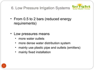 6. Low Pressure Irrigation Systems
7
• From 0.5 to 2 bars (reduced energy
requirements)
• Low pressures means
• more water outlets
• more dense water distribution system
• mainly use plastic pipe and outlets (emitters)
• mainly fixed installation
 