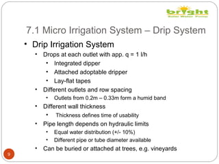 7.1 Micro Irrigation System – Drip System
9
• Drip Irrigation System
• Drops at each outlet with app. q = 1 l/h
• Integrated dipper
• Attached adoptable dripper
• Lay-flat tapes
• Different outlets and row spacing
• Outlets from 0.2m – 0.33m form a humid band
• Different wall thickness
• Thickness defines time of usability
• Pipe length depends on hydraulic limits
• Equal water distribution (+/- 10%)
• Different pipe or tube diameter available
• Can be buried or attached at trees, e.g. vineyards
 