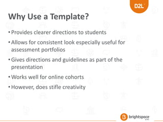 Why Use a Template?
•Provides clearer directions to students
•Allows for consistent look especially useful for
assessment portfolios
•Gives directions and guidelines as part of the
presentation
•Works well for online cohorts
•However, does stifle creativity
 
