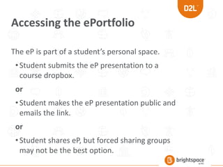 Accessing the ePortfolio
The eP is part of a student’s personal space.
•Student submits the eP presentation to a
course dropbox.
or
•Student makes the eP presentation public and
emails the link.
or
•Student shares eP, but forced sharing groups
may not be the best option.
 