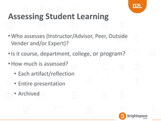 Assessing Student Learning
•Who assesses (Instructor/Advisor, Peer, Outside
Vender and/or Expert)?
•Is it course, department, college, or program?
•How much is assessed?
• Each artifact/reflection
• Entire presentation
• Archived
 